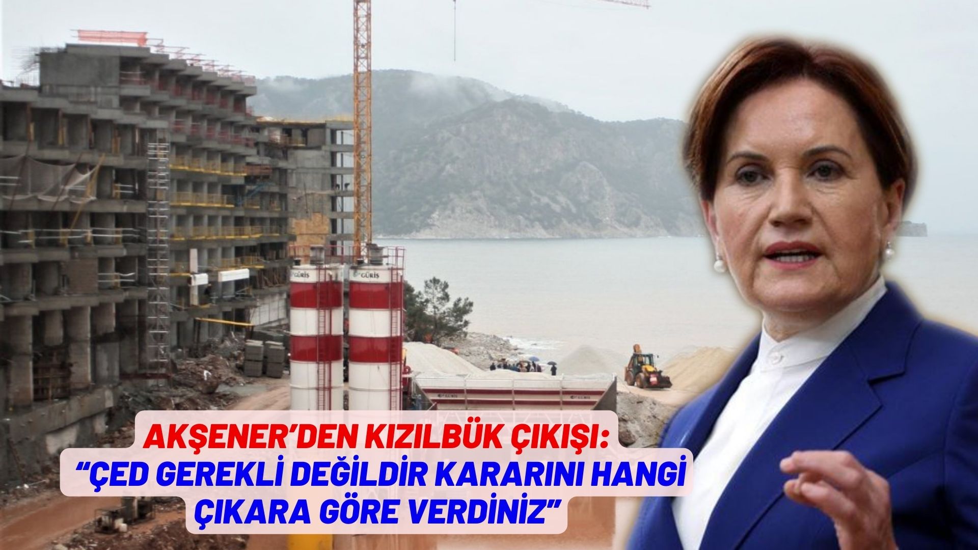 Akşener’den Kızılbük çıkışı: “Çed gerekli değildir kararını hangi çıkara göre verdiniz”