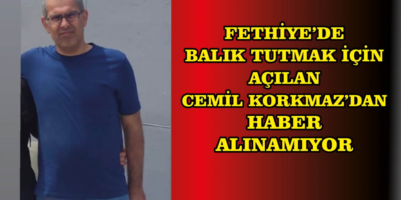 FETHİYE’DE BALIK TUTMAK İÇİN AÇILAN CEMİL KORKMAZ’DAN HABER ALINAMIYOR