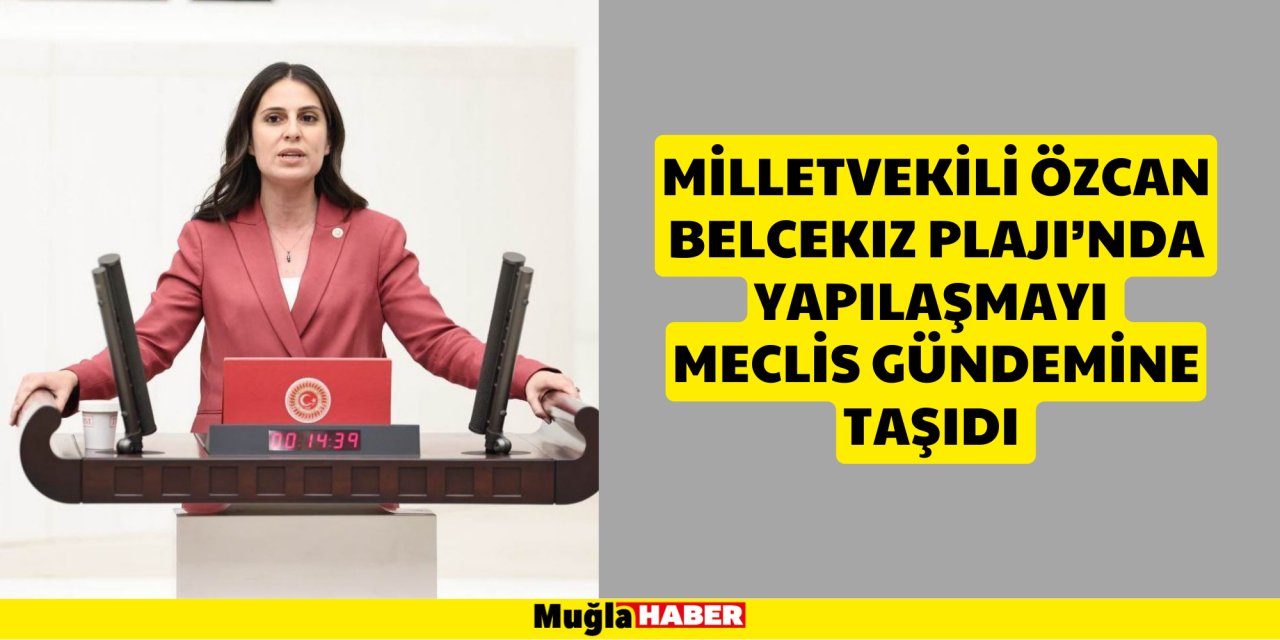 MİLLETVEKİLİ ÖZCAN BELCEKIZ PLAJI’NDA YAPILAŞMAYI MECLİS GÜNDEMİNE TAŞIDI