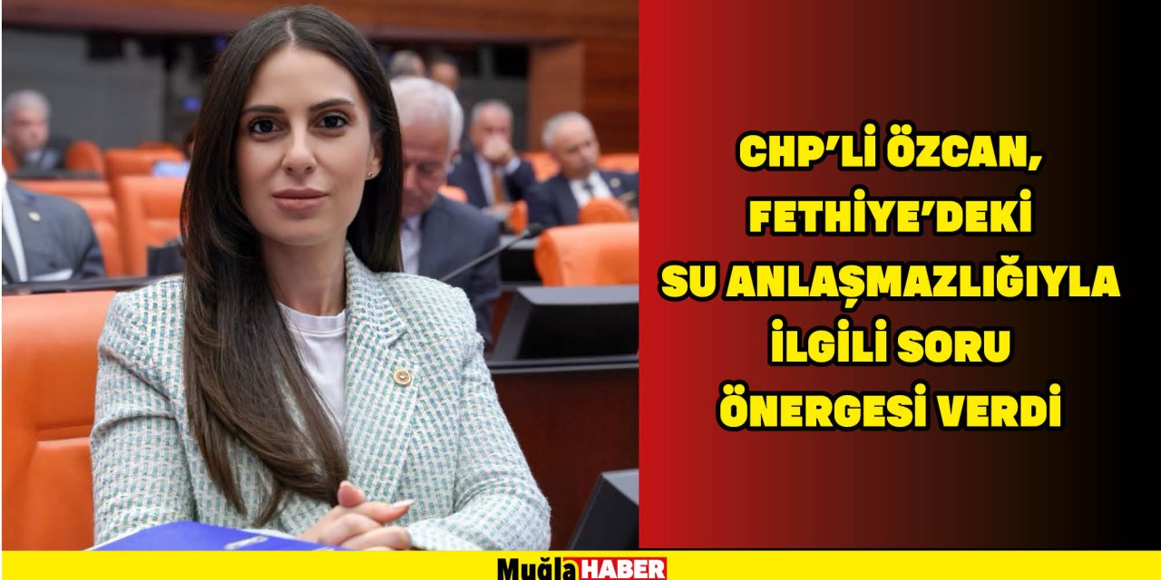 CHP’Lİ ÖZCAN, FETHİYE’DEKİ SU ANLAŞMAZLIĞIYLA İLGİLİ SORU ÖNERGESİ VERDİ