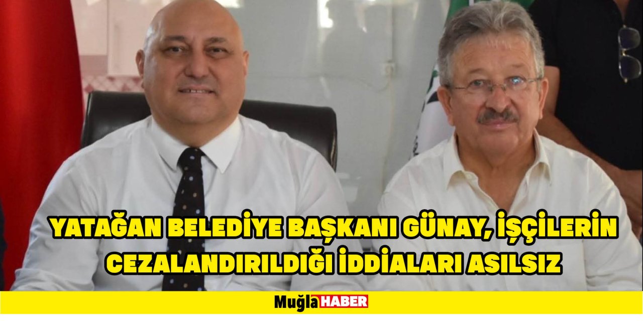 YATAĞAN BELEDİYE BAŞKANI GÜNAY, İŞÇİLERİN CEZALANDIRILDIĞI İDDİALARI ASILSIZ